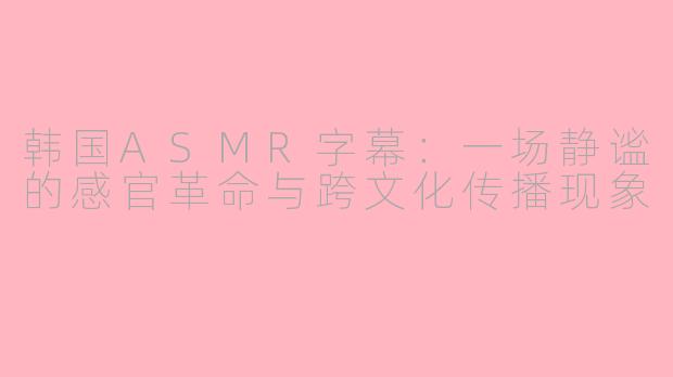 韩国ASMR字幕：一场静谧的感官革命与跨文化传播现象