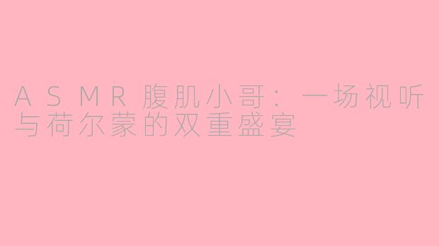 ASMR腹肌小哥：一场视听与荷尔蒙的双重盛宴