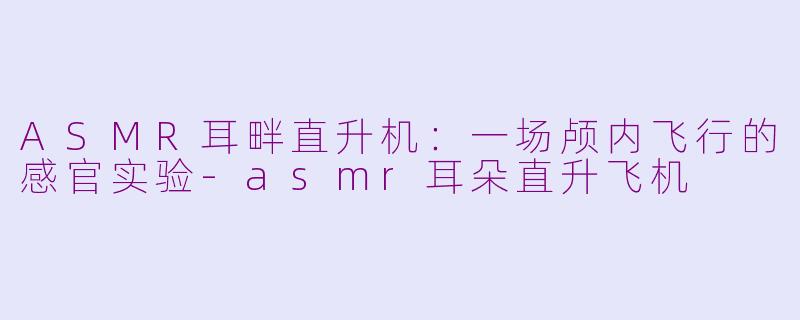 ASMR耳畔直升机：一场颅内飞行的感官实验-asmr耳朵直升飞机