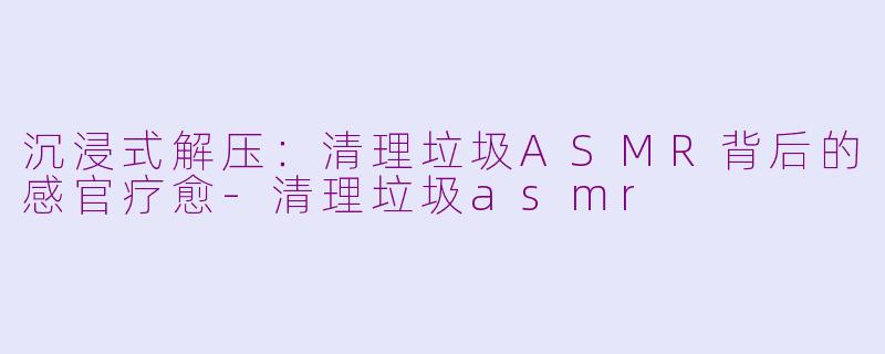 沉浸式解压：清理垃圾ASMR背后的感官疗愈-清理垃圾asmr