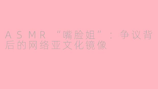 ASMR“嘴脸姐”：争议背后的网络亚文化镜像