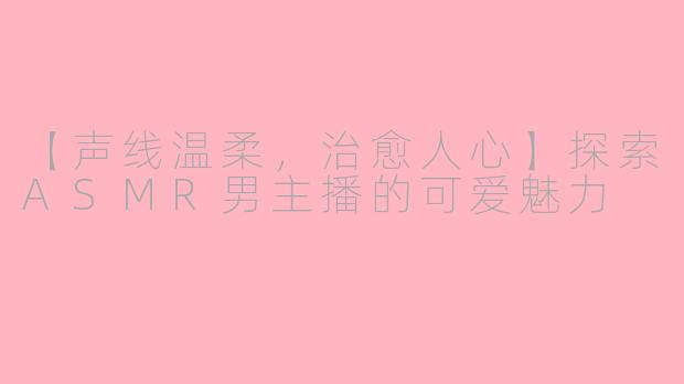 【声线温柔，治愈人心】探索ASMR男主播的可爱魅力