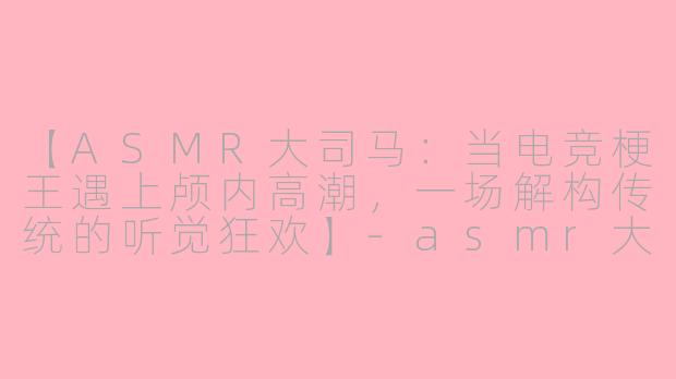 【ASMR大司马：当电竞梗王遇上颅内高潮，一场解构传统的听觉狂欢】-asmr大司马