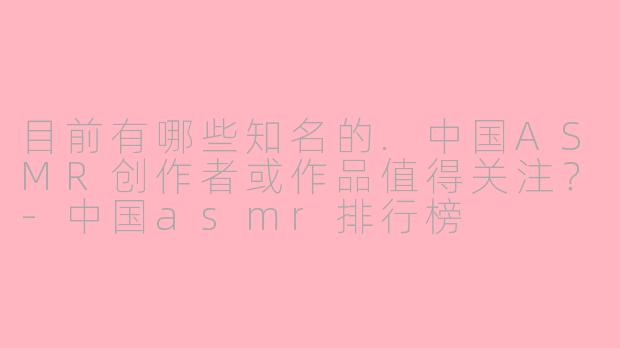 目前有哪些知名的.中国ASMR创作者或作品值得关注？-中国asmr排行榜