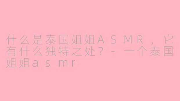 什么是泰国姐姐ASMR，它有什么独特之处？-一个泰国姐姐asmr