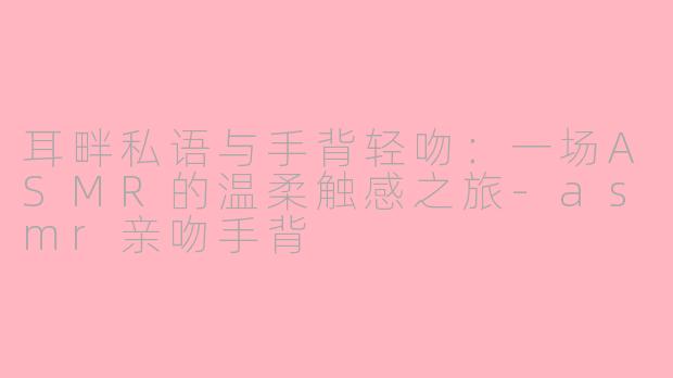 耳畔私语与手背轻吻：一场ASMR的温柔触感之旅-asmr亲吻手背