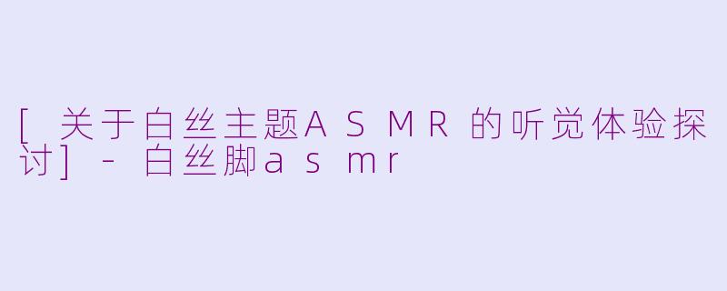 [关于白丝主题ASMR的听觉体验探讨]-白丝脚asmr