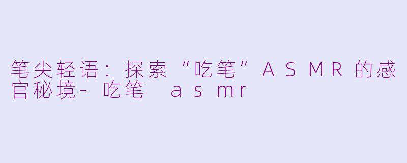 笔尖轻语：探索“吃笔”ASMR的感官秘境-吃笔 asmr