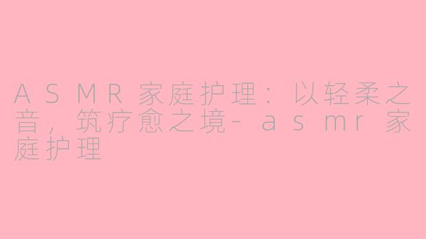 ASMR家庭护理：以轻柔之音，筑疗愈之境-asmr家庭护理