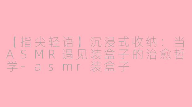 【指尖轻语】沉浸式收纳：当ASMR遇见装盒子的治愈哲学-asmr装盒子