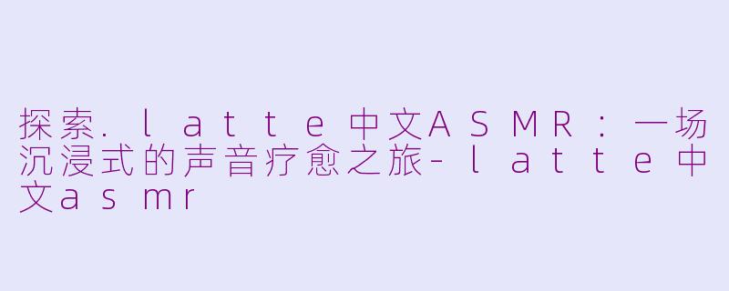 探索.latte中文ASMR：一场沉浸式的声音疗愈之旅-latte中文asmr