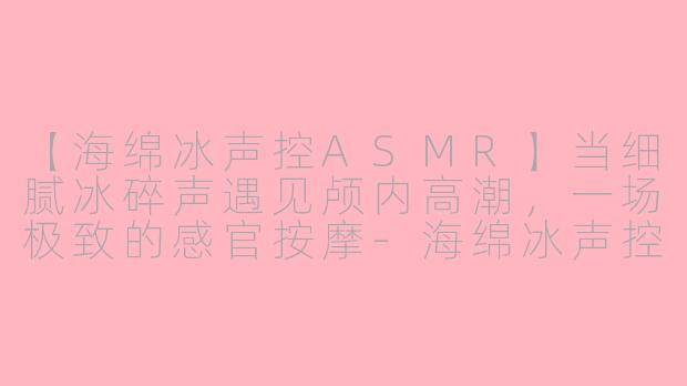 【海绵冰声控ASMR】当细腻冰碎声遇见颅内高潮，一场极致的感官按摩