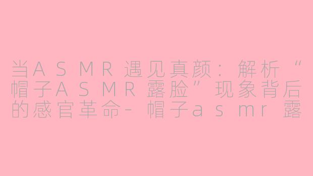 当ASMR遇见真颜：解析“帽子ASMR露脸”现象背后的感官革命-帽子asmr露脸