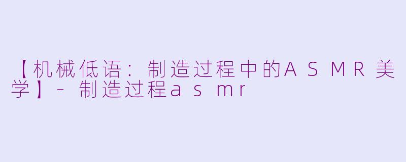 【机械低语：制造过程中的ASMR美学】-制造过程asmr