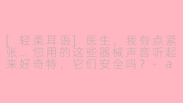 [轻柔耳语]医生，我有点紧张…您用的这些器械声音听起来好奇特，它们安全吗？-asmr外国牙医