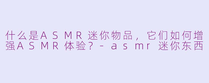 什么是ASMR迷你物品，它们如何增强ASMR体验？-asmr迷你东西