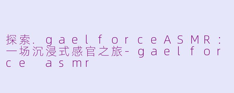 探索.gaelforceASMR:一场沉浸式感官之旅-gaelforce asmr
