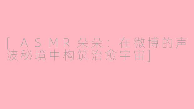 [ASMR朵朵：在微博的声波秘境中构筑治愈宇宙]