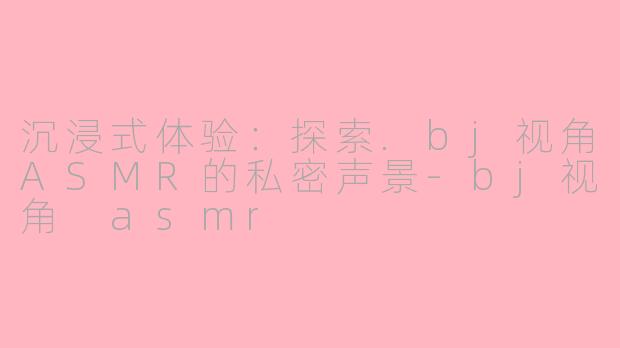 沉浸式体验：探索.bj视角ASMR的私密声景-bj视角 asmr