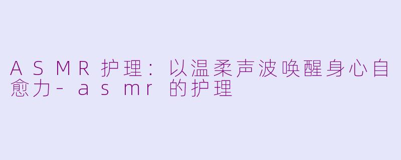 ASMR护理：以温柔声波唤醒身心自愈力-asmr的护理