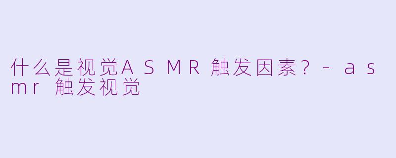 什么是视觉ASMR触发因素？-asmr触发视觉