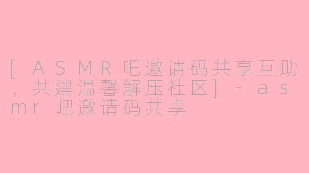 [ASMR吧邀请码共享互助，共建温馨解压社区]-asmr吧邀请码共享