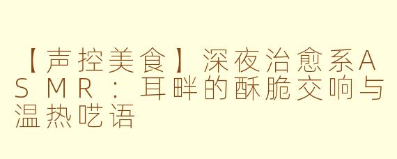 【声控美食】深夜治愈系ASMR：耳畔的酥脆交响与温热呓语