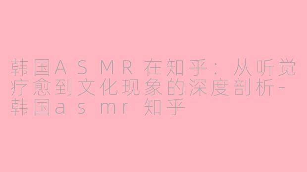 韩国ASMR在知乎:从听觉疗愈到文化现象的深度剖析-韩国asmr知乎