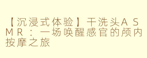 【沉浸式体验】干洗头ASMR：一场唤醒感官的颅内按摩之旅