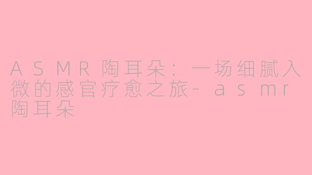 ASMR陶耳朵：一场细腻入微的感官疗愈之旅-asmr陶耳朵