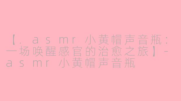 【.asmr小黄帽声音瓶：一场唤醒感官的治愈之旅】-asmr小黄帽声音瓶
