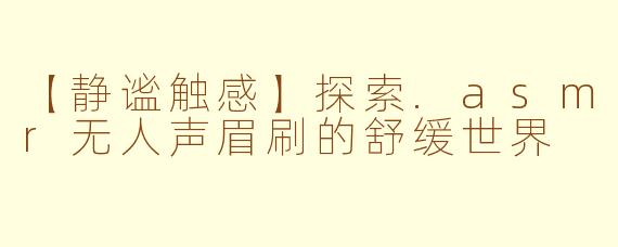 【静谧触感】探索.asmr无人声眉刷的舒缓世界