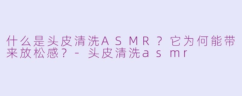什么是头皮清洗ASMR？它为何能带来放松感？-头皮清洗asmr