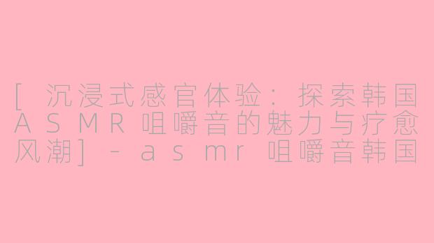 [沉浸式感官体验：探索韩国ASMR咀嚼音的魅力与疗愈风潮]-asmr咀嚼音韩国