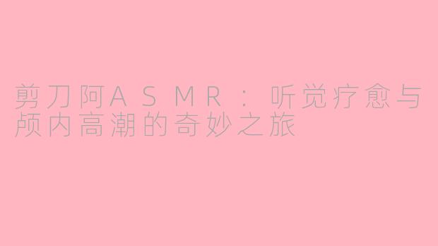 剪刀阿ASMR：听觉疗愈与颅内高潮的奇妙之旅
