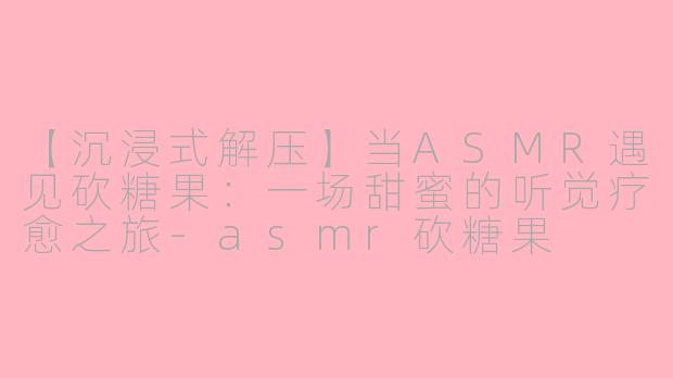 【沉浸式解压】当ASMR遇见砍糖果：一场甜蜜的听觉疗愈之旅-asmr砍糖果