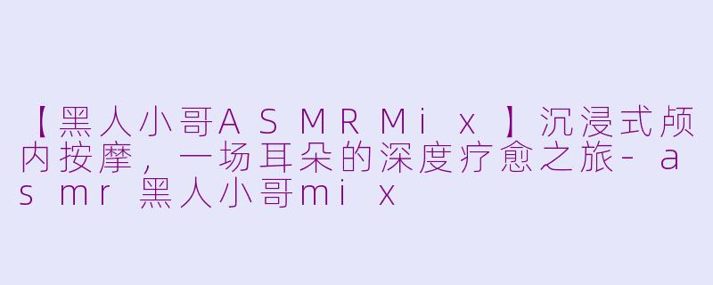 【黑人小哥ASMRMix】沉浸式颅内按摩，一场耳朵的深度疗愈之旅-asmr黑人小哥mix