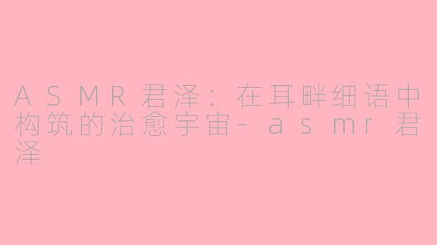 ASMR君泽：在耳畔细语中构筑的治愈宇宙-asmr君泽