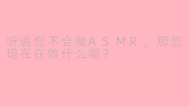 听说您不会做ASMR，那您现在在做什么呢？