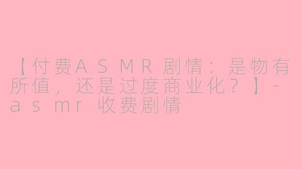 【付费ASMR剧情：是物有所值，还是过度商业化？】-asmr收费剧情
