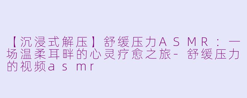 【沉浸式解压】舒缓压力ASMR：一场温柔耳畔的心灵疗愈之旅-舒缓压力的视频asmr