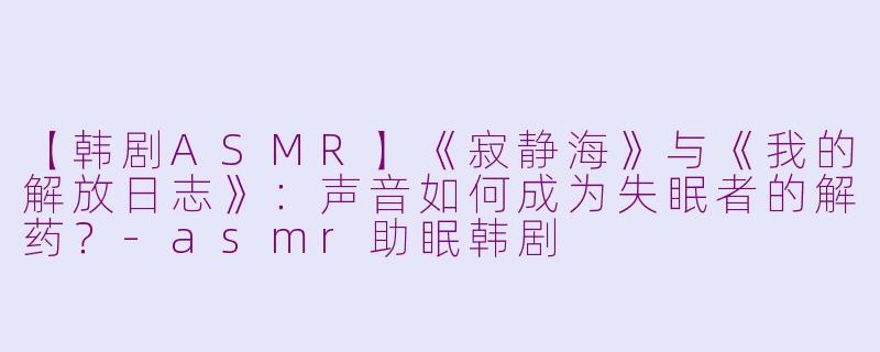 【韩剧ASMR】《寂静海》与《我的解放日志》：声音如何成为失眠者的解药？-asmr助眠韩剧