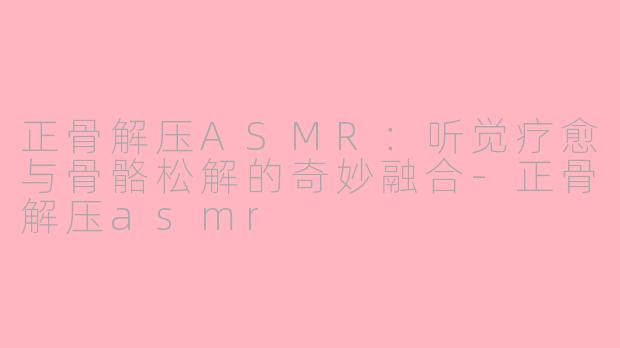 正骨解压ASMR：听觉疗愈与骨骼松解的奇妙融合-正骨解压asmr