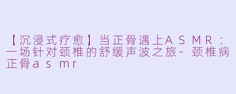 【沉浸式疗愈】当正骨遇上ASMR:一场针对颈椎的舒缓声波之旅-颈椎病正骨asmr