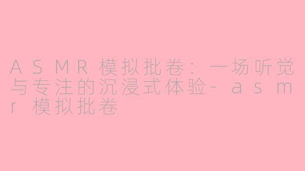 ASMR模拟批卷：一场听觉与专注的沉浸式体验-asmr模拟批卷