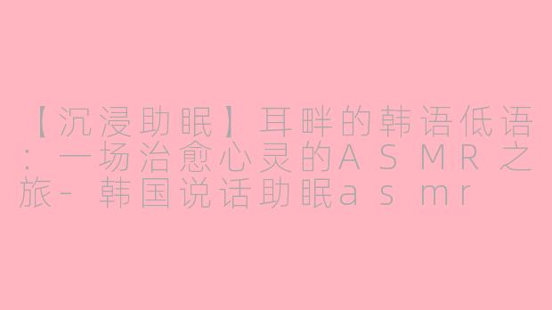 【沉浸助眠】耳畔的韩语低语：一场治愈心灵的ASMR之旅-韩国说话助眠asmr