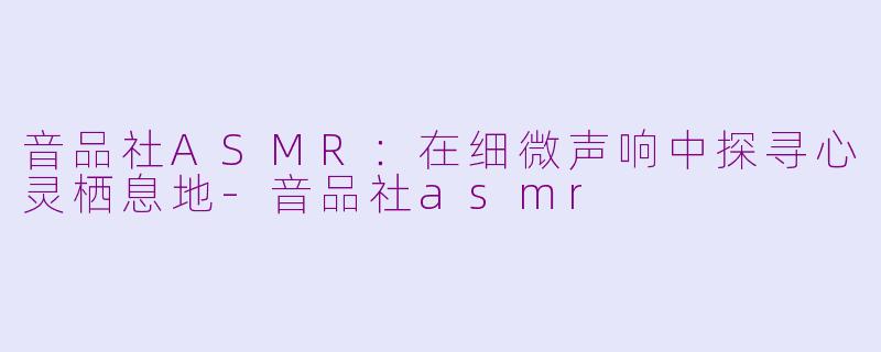 音品社ASMR：在细微声响中探寻心灵栖息地-音品社asmr
