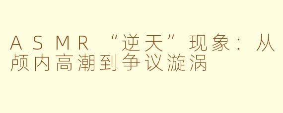 ASMR“逆天”现象：从颅内高潮到争议漩涡