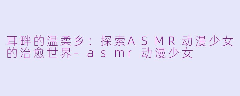 耳畔的温柔乡：探索ASMR动漫少女的治愈世界