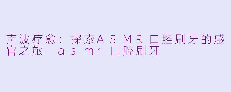 声波疗愈:探索ASMR口腔刷牙的感官之旅-asmr口腔刷牙